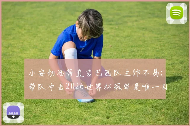 小安切洛蒂直言巴西队主帅不易：带队冲击2026世界杯冠军是唯一目标