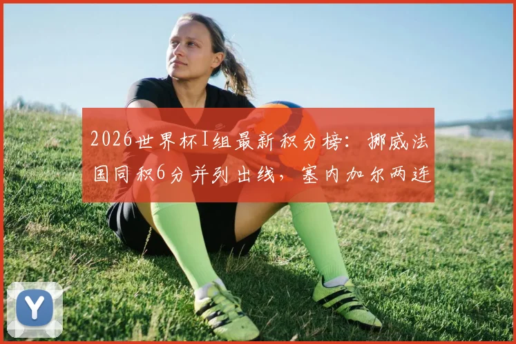 2026世界杯I组最新积分榜:挪威法国同积6分并列出线,塞内加尔两连败形势严峻,附小组出线形势分析