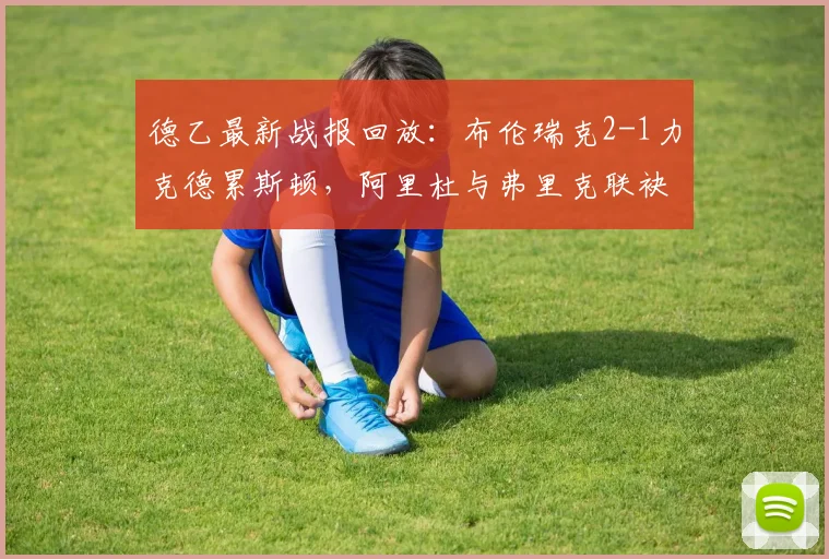 德乙最新战报回放：布伦瑞克2-1力克德累斯顿，阿里杜与弗里克联袂破门，全场数据分析与球员评分一览