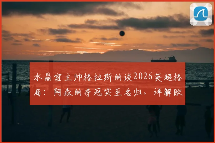 水晶宫主帅格拉斯纳谈2026英超格局:阿森纳夺冠实至名归,详解欧协联决赛前轮换计划