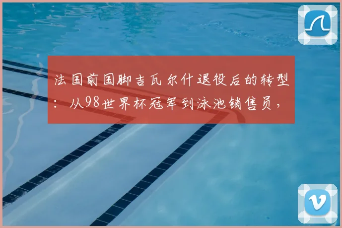 法国前国脚吉瓦尔什退役后的转型:从98世界杯冠军到泳池销售员,与昔日队友渐行渐远,揭开职业运动员第二人生现实