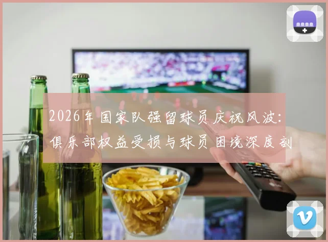 2026年国家队强留球员庆祝风波：俱乐部权益受损与球员困境深度剖析