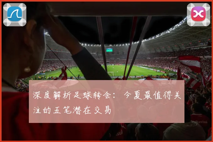 深度解析足球转会：今夏最值得关注的五笔潜在交易