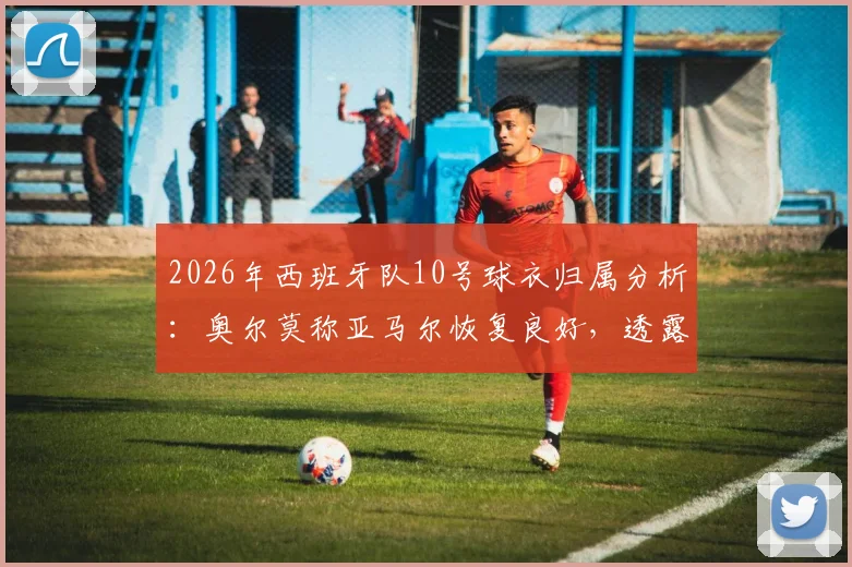 2026年西班牙队10号球衣归属分析:奥尔莫称亚马尔恢复良好,透露队内球衣竞争现状