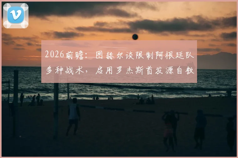 2026前瞻：图赫尔谈限制阿根廷队多种战术，启用罗杰斯首发源自教练直觉