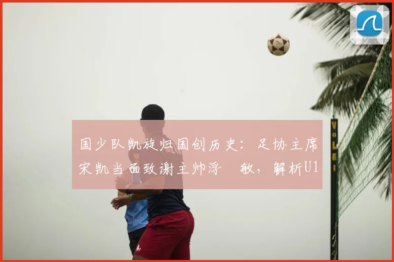国少队凯旋归国创历史：足协主席宋凯当面致谢主帅浮嶋敏，解析U17亚洲杯突破背后的故事