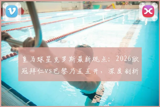 皇马球星克罗斯最新观点:2026欧冠拜仁vs巴黎乃五五开,深度剖析南大王冲击三冠王之路