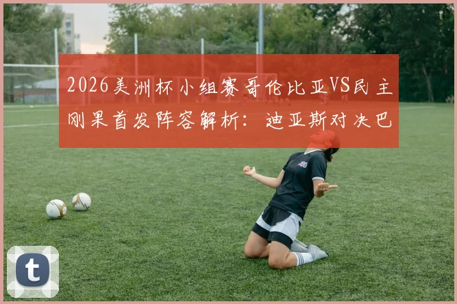 2026美洲杯小组赛哥伦比亚VS民主刚果首发阵容解析：迪亚斯对决巴坎布，J罗、维萨关键角色分析及比赛前瞻