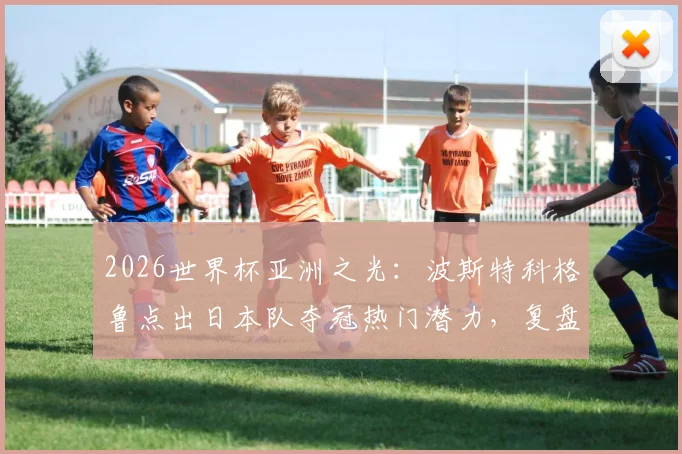 2026世界杯亚洲之光:波斯特科格鲁点出日本队夺冠热门潜力,复盘对荷兰一战战术得失与未来阵容打法预测