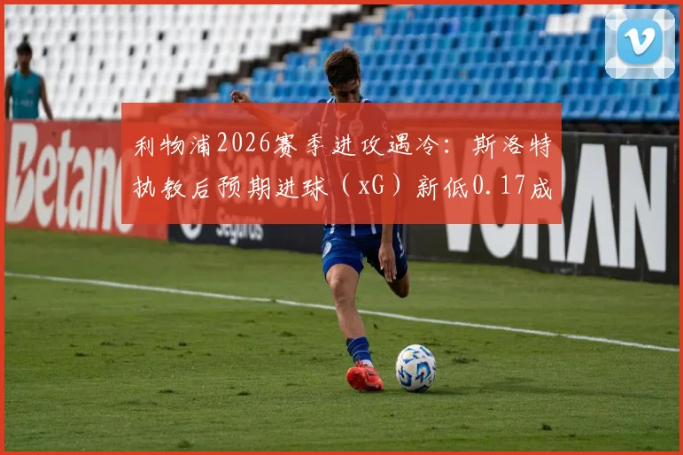 利物浦2026赛季进攻遇冷：斯洛特执教后预期进球（xG）新低0.17成因深度探讨与数据解析
