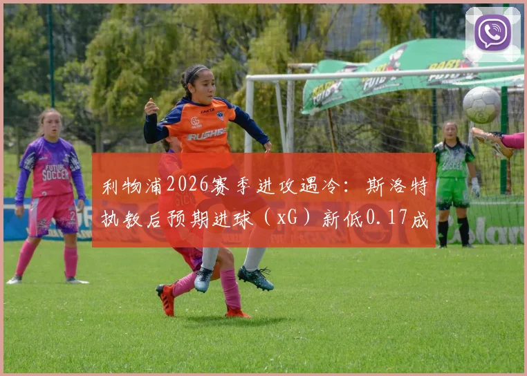 利物浦2026赛季进攻遇冷:斯洛特执教后预期进球(xG)新低0.17成因深度探讨与数据解析