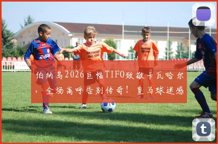 伯纳乌2026巨幅TIFO致敬卡瓦哈尔，全场高呼告别传奇！皇马球迷感人送别瞬间回顾