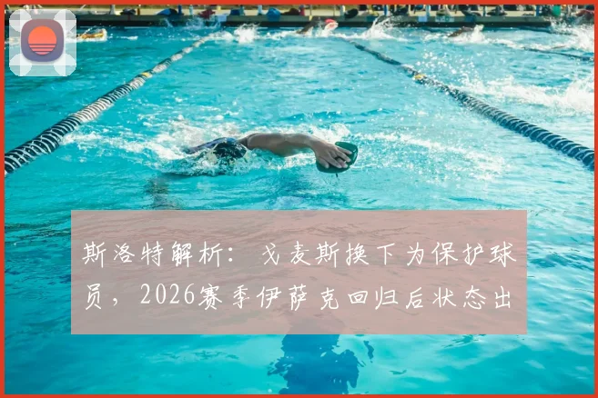 斯洛特解析：戈麦斯换下为保护球员，2026赛季伊萨克回归后状态出色引关注