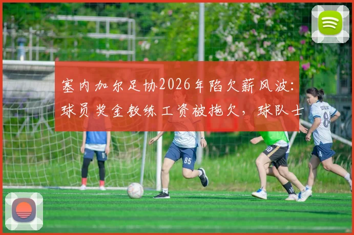 塞内加尔足协2026年陷欠薪风波:球员奖金教练工资被拖欠,球队士气低落非媒曝内幕