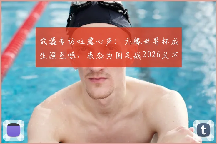 武磊专访吐露心声:无缘世界杯成生涯至憾,表态为国足战2026义不容辞
