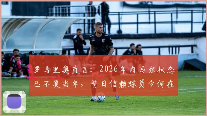 罗马里奥直言：2026年内马尔状态已不复当年，昔日信赖球员今何在？