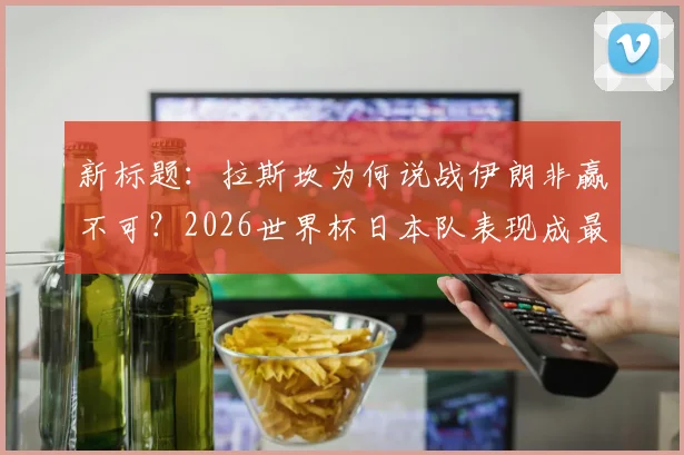 新标题：拉斯坎为何说战伊朗非赢不可？2026世界杯日本队表现成最大惊喜，深度解析亚洲足球格局变动