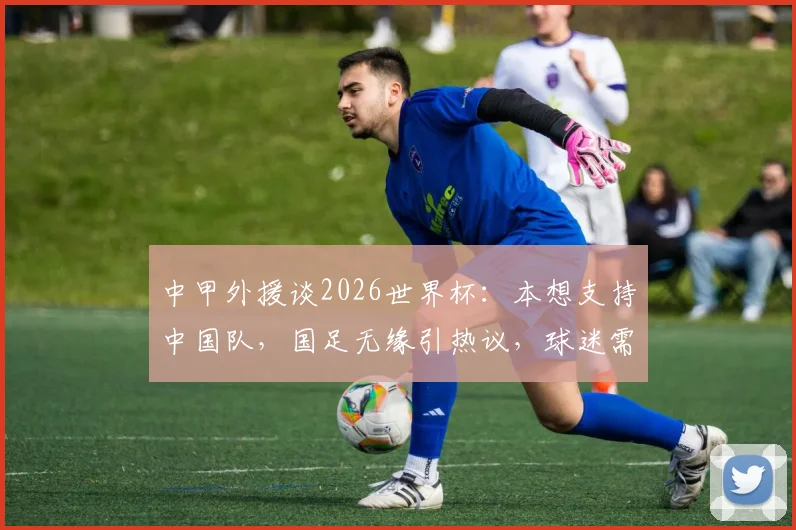 中甲外援谈2026世界杯：本想支持中国队，国足无缘引热议，球迷需正视现状