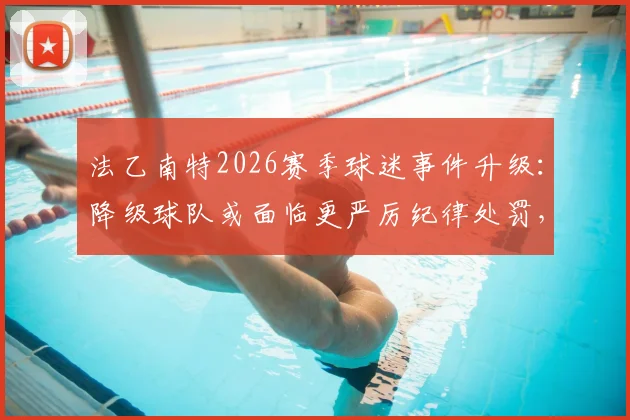 法乙南特2026赛季球迷事件升级:降级球队或面临更严厉纪律处罚,资深记者分析关键点