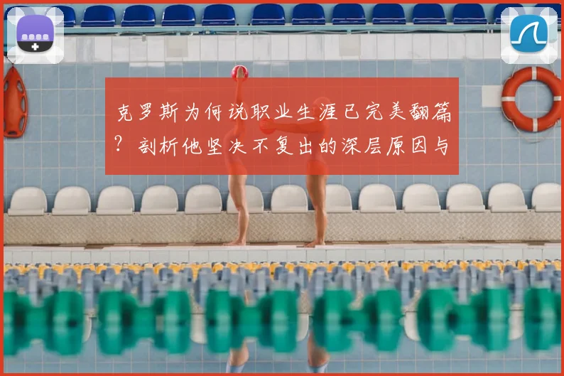 克罗斯为何说职业生涯已完美翻篇？剖析他坚决不复出的深层原因与皇马传奇贡献