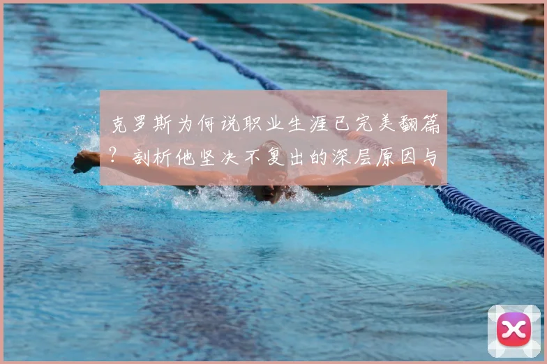 克罗斯为何说职业生涯已完美翻篇？剖析他坚决不复出的深层原因与皇马传奇贡献