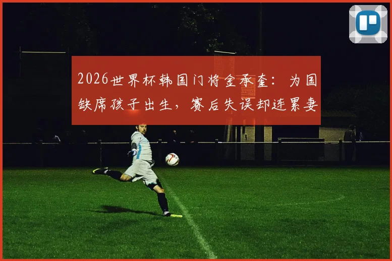 2026世界杯韩国门将金承奎:为国缺席孩子出生,赛后失误却连累妻子遭网暴始末