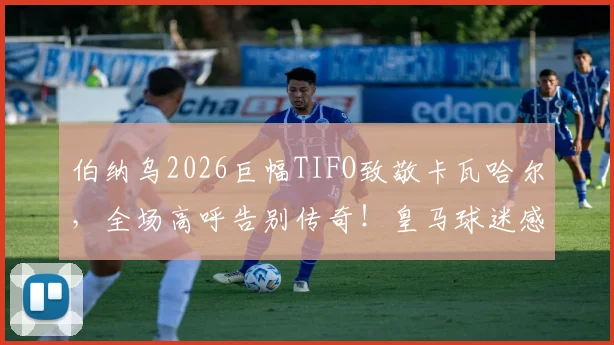伯纳乌2026巨幅TIFO致敬卡瓦哈尔，全场高呼告别传奇！皇马球迷感人送别瞬间回顾