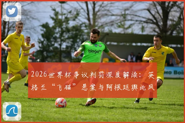 2026世界杯争议判罚深度解读：英格兰“飞猫”悬案与阿根廷舆论风波全回顾，盘点VAR时代裁判面临的挑战