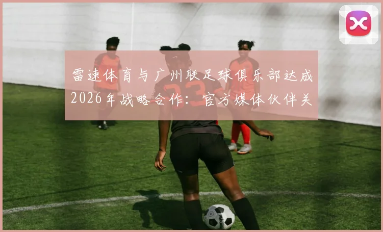 雷速体育与广州联足球俱乐部达成2026年战略合作:官方媒体伙伴关系全面解析与未来展望