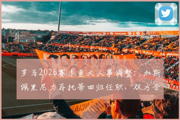 罗马2026赛季重大人事调整：加斯佩里尼力荐托蒂回归任职，双方会面谈判细节曝光