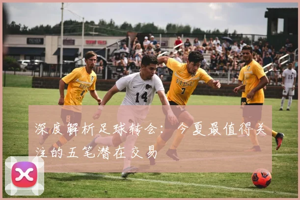 深度解析足球转会:今夏最值得关注的五笔潜在交易