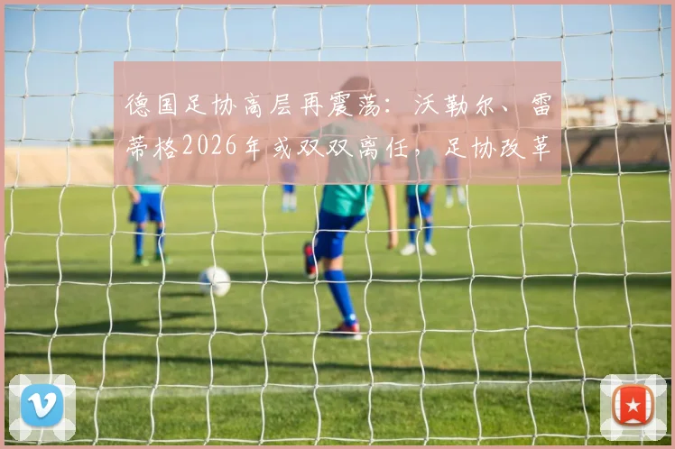 德国足协高层再震荡：沃勒尔、雷蒂格2026年或双双离任，足协改革何去何从？