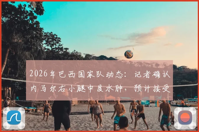 2026年巴西国家队动态：记者确认内马尔右小腿中度水肿，预计接受至少一周治疗，康复计划与影响解析