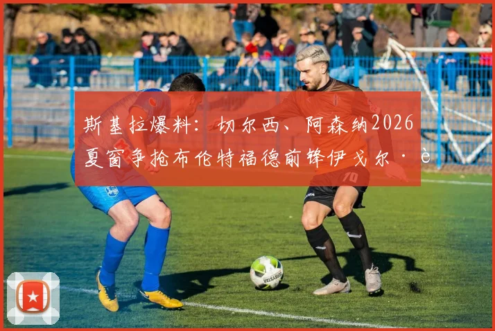 斯基拉爆料：切尔西、阿森纳2026夏窗争抢布伦特福德前锋伊戈尔·蒂亚戈，转会费与球员实力全面分析