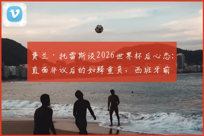 费兰·托雷斯谈2026世界杯后心态：直面非议后的如释重负，西班牙前锋如何走出低谷