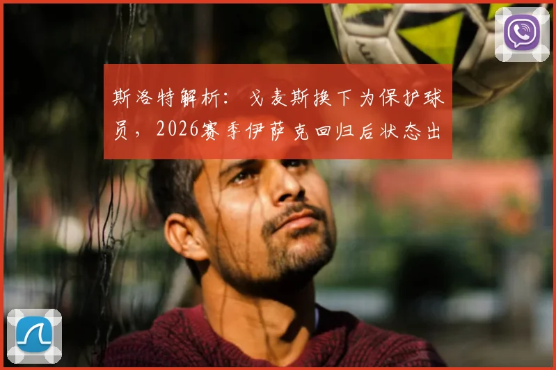 斯洛特解析：戈麦斯换下为保护球员，2026赛季伊萨克回归后状态出色引关注