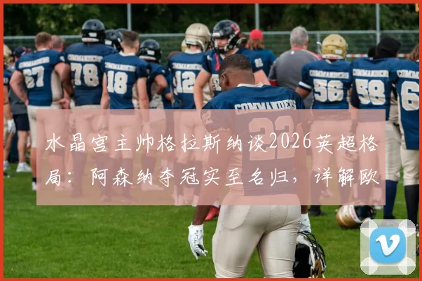 水晶宫主帅格拉斯纳谈2026英超格局:阿森纳夺冠实至名归,详解欧协联决赛前轮换计划