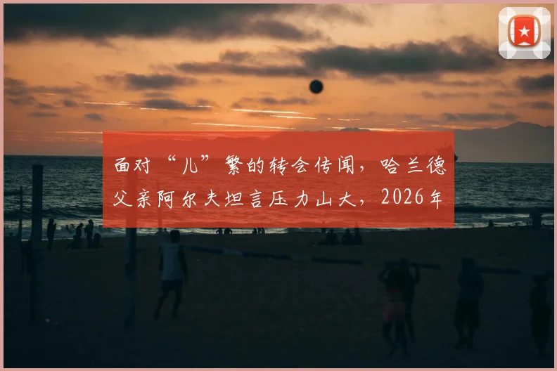 面对“儿”繁的转会传闻,哈兰德父亲阿尔夫坦言压力山大,2026年伊蒂哈德之路再起波澜?