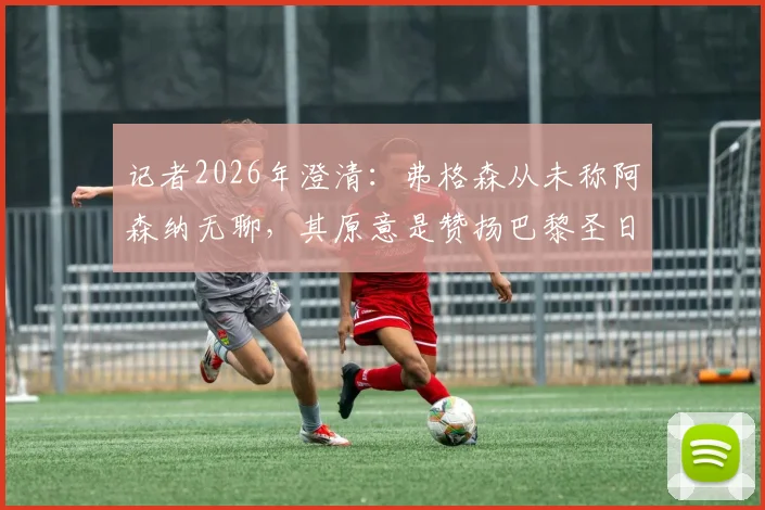 记者2026年澄清：弗格森从未称阿森纳无聊，其原意是赞扬巴黎圣日耳曼“真正用心踢球”