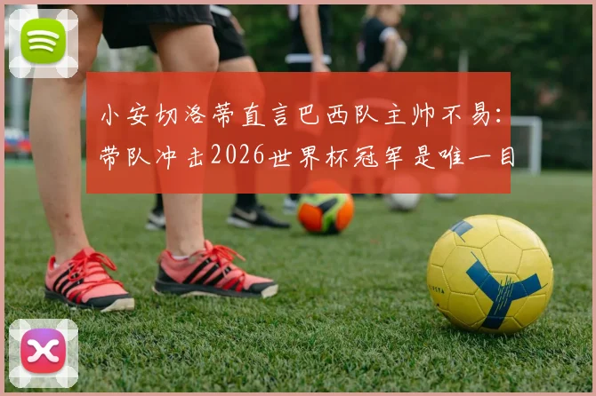 小安切洛蒂直言巴西队主帅不易：带队冲击2026世界杯冠军是唯一目标