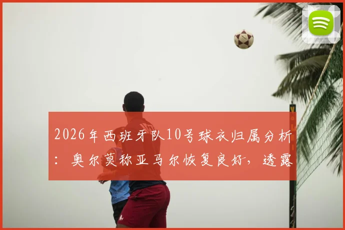 2026年西班牙队10号球衣归属分析：奥尔莫称亚马尔恢复良好，透露队内球衣竞争现状