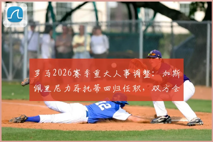 罗马2026赛季重大人事调整:加斯佩里尼力荐托蒂回归任职,双方会面谈判细节曝光