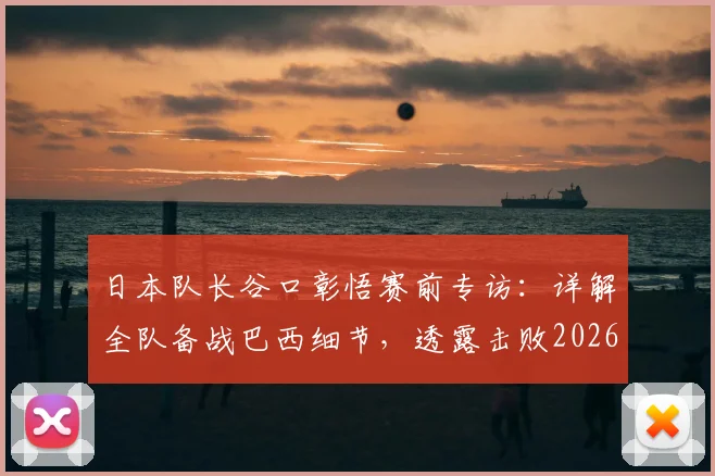 日本队长谷口彰悟赛前专访：详解全队备战巴西细节，透露击败2026世界杯劲敌的坚定心态与战术准备