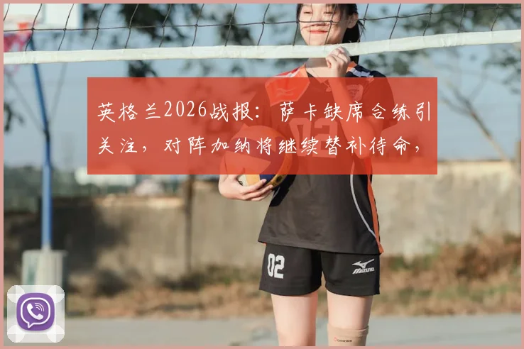 英格兰2026战报：萨卡缺席合练引关注，对阵加纳将继续替补待命，南门战术思路解析