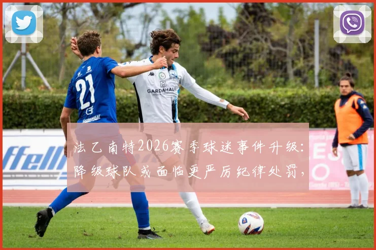 法乙南特2026赛季球迷事件升级：降级球队或面临更严厉纪律处罚，资深记者分析关键点