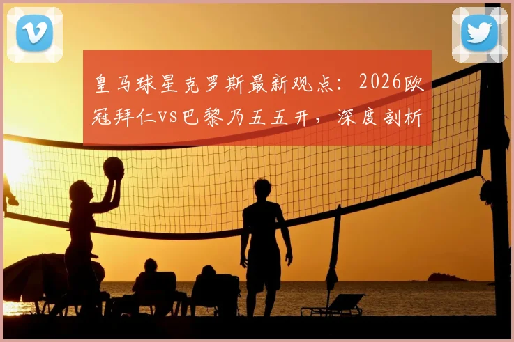 皇马球星克罗斯最新观点:2026欧冠拜仁vs巴黎乃五五开,深度剖析南大王冲击三冠王之路