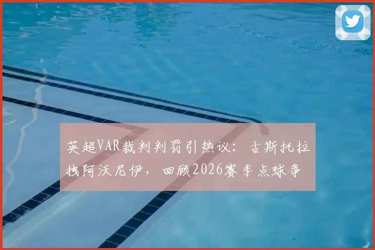 英超VAR裁判判罚引热议:古斯托拉拽阿沃尼伊,回顾2026赛季点球争议焦点与判罚规则解读