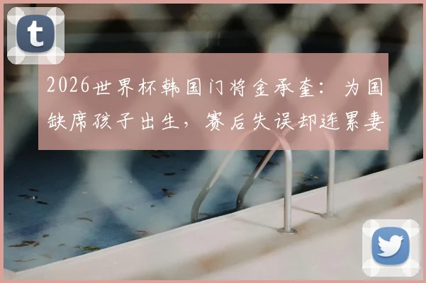 2026世界杯韩国门将金承奎：为国缺席孩子出生，赛后失误却连累妻子遭网暴始末