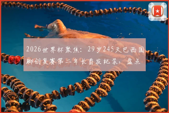 2026世界杯聚焦：29岁245天巴西国脚创复赛第二年长首发纪录，盘点桑巴军团大龄球员数据