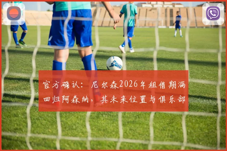 官方确认:尼尔森2026年租借期满回归阿森纳,其未来位置与俱乐部计划深度解析